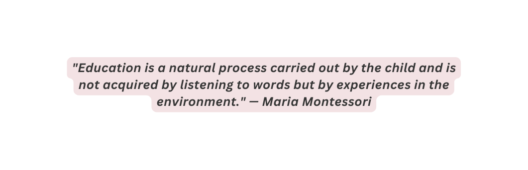 Education is a natural process carried out by the child and is not acquired by listening to words but by experiences in the environment Maria Montessori